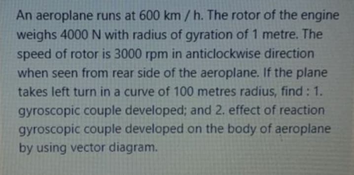 An aeroplane runs at 600 km/ h. The rotor of the engine
weighs 4000 N with radius of gyration of 1 metre. The
speed of rotor is 3000 rpm in anticlockwise direction
when seen from rear side of the aeroplane. If the plane
takes left turn in a curve of 100 metres radius, find: 1.
gyroscopic couple developed; and 2. effect of reaction
gyroscopic couple developed on the body of aeroplane
by using vector diagram.
