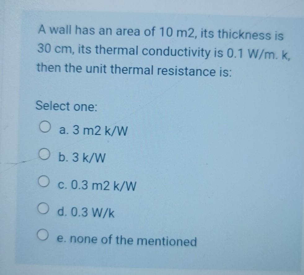 A wall has an area of 10 m2, its thickness is
30 cm, its thermal conductivity is 0.1 W/m. k,
then the unit thermal resistance is:
Select one:
O a. 3 m2 k/W
O b. 3 k/W
O c. 0.3 m2 k/W
O d. 0.3 W/k
O e. none of the mentioned
