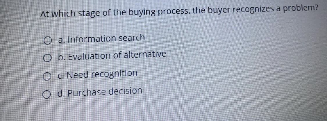 At which stage of the buying process, the buyer recognizes a problem?
O a. Information search
O b. Evaluation of alternative
O C. Need recognition
O d. Purchase decision
