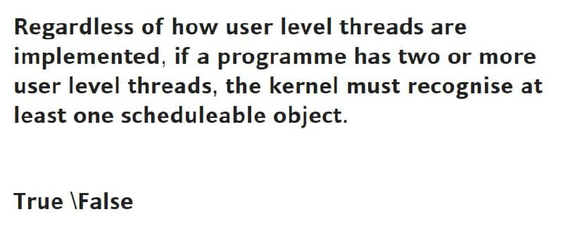Regardless of how user level threads are
implemented, if a programme has two or more
user level threads, the kernel must recognise at
least one scheduleable object.
True \False

