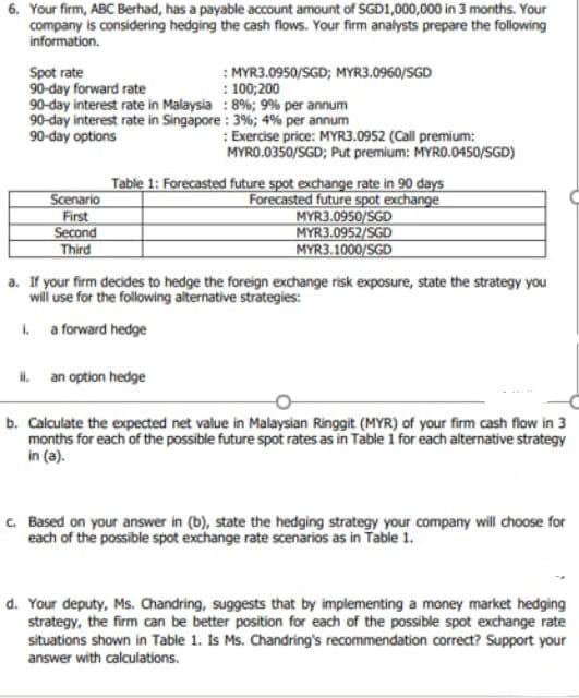 6. Your firm, ABC Berhad, has a payable account amount of SGD1,000,000 in 3 months. Your
company is considering hedging the cash flows. Your firm analysts prepare the following
information.
: MYR3.0950/SGD; MYR3.0960/SGD
: 100;200
Spot rate
90-day forward rate
90-day interest rate in Malaysia : 8%; 9% per annum
90-day interest rate in Singapore : 3%; 4% per annum
90-day options
: Exercise price: MYR3.0952 (Call premium:
MYRO.0350/SGD; Put premium: MYRO.0450/SGD)
Scenario
First
Second
Third
Table 1: Forecasted future spot exchange rate in 90 days
Forecasted future spot exchange
MYR3.0950/SGD
MYR3.0952/SGD
MYR3.1000/SGD
a. If your firm decides to hedge the foreign exchange risk exposure, state the strategy you
will use for the following alternative strategies:
1 a forward hedge
il. an option hedge
b. Calculate the expected net value in Malaysian Ringgit (MYR) of your firm cash flow in 3
months for each of the possible future spot rates as in Table 1 for each alternative strategy
in (a).
c. Based on your answer in (b), state the hedging strategy your company will choose for
each of the possible spot exchange rate scenarios as in Table 1.
d. Your deputy, Ms. Chandring, suggests that by implementing a money market hedging
strategy, the firm can be better position for each of the possible spot exchange rate
situations shown in Table 1. Is Ms. Chandring's recommendation correct? Support your
answer with calculations.
