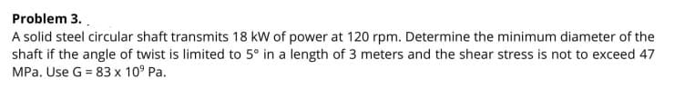 Problem 3..
A solid steel circular shaft transmits 18 kW of power at 120 rpm. Determine the minimum diameter of the
shaft if the angle of twist is limited to 5° in a length of 3 meters and the shear stress is not to exceed 47
MPa. Use G = 83 x 10° Pa.
