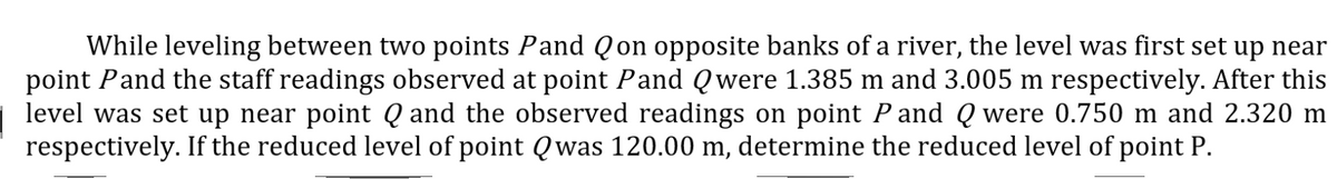 While leveling between two points Pand Qon opposite banks of a river, the level was first set up near
point Pand the staff readings observed at point Pand Qwere 1.385 m and 3.005 m respectively. After this
level was set up near point Q and the observed readings on point P and Q were 0.750 m and 2.320 m
respectively. If the reduced level of point Qwas 120.00 m, determine the reduced level of point P.
