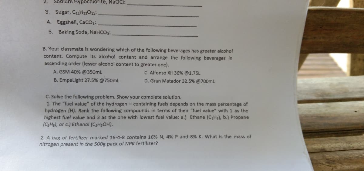 2.
Sodium Hypochlorite, NaOCI:
3. Sugar, C12H22011.
4. Eggshell, CaCO3:
5. Baking Soda, NaHCO3:
B. Your classmate is wondering which of the following beverages has greater alcohol
content. Compute its alcohol content and arrange the following beverages in
ascending order (lesser alcohol content to greater one).
A. GSM 40% @350mL
C. Alfonso XII 36% @1.75L
B. EmpeLight 27.5% @750mL
D. Gran Matador 32.5% @700mL
C. Solve the following problem. Show your complete solution.
1. The "fuel value" of the hydrogen - containing fuels depends on the mass percentage of
hydrogen (H). Rank the following compounds in terms of their "fuel value" with 1 as the
highest fuel value and 3 as the one with lowest fuel value: a.) Ethane (C2Hs), b.) Propane
(CSHa), or c.) Ethanol (C2H5OH).
2. A bag of fertilizer marked 16-4-8 contains 16% N, 4% P and 8% K. What is the mass of
nitrogen present in the 500g pack of NPK fertilizer?
