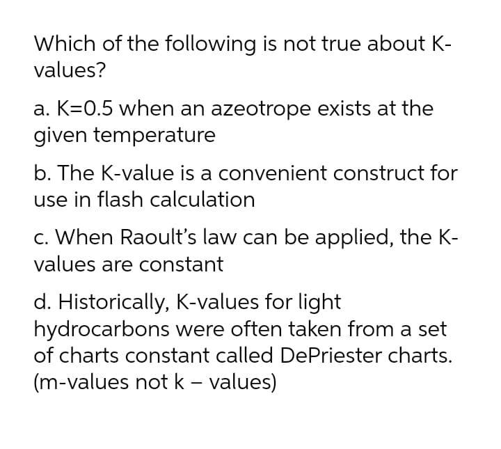 Which of the following is not true about K-
values?
a. K=0.5 when an azeotrope exists at the
given temperature
b. The K-value is a convenient construct for
use in flash calculation
c. When Raoult's law can be applied, the K-
values are constant
d. Historically, K-values for light
hydrocarbons were often taken from a set
of charts constant called DePriester charts.
(m-values not k – values)
