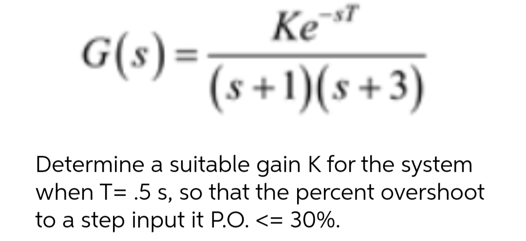 G(s) =
Ke-ST
(s+1)(s+3)
Determine a suitable gain K for the system
when T= .5 s, so that the percent overshoot
to a step input it P.O. <= 30%.