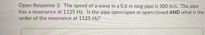Open Response 2: The speed of a wave in a 0.6 m long pipe is 300 m/s. The pipe
has a resonance at 1125 Hz. Is the pipe open/open or open/closed AND what is the
order of the resonance at 1125 Hz?
