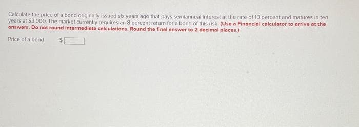 Calculate the price of a bond originally issued six years ago that pays semiannual interest at the rate of 10 percent and matures in ten
years at $3,000. The market currently requires an 8 percent return for a bond of this risk. (Use a Financial calculator to arrive at the
answers. Do not round intermediate calculations. Round the final answer to 2 decimal places.)
Price of a bond