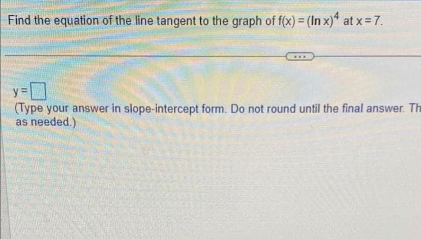 Find the equation of the line tangent to the graph of f(x) = (In x)4 at x = 7.
y=
(Type your answer in slope-intercept form. Do not round until the final answer. Th
as needed.)