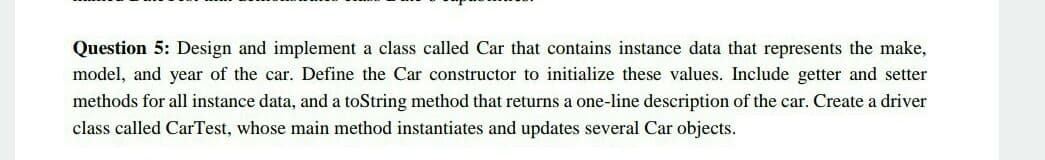 Question 5: Design and implement a class called Car that contains instance data that represents the make,
model, and year of the car. Define the Car constructor to initialize these values. Include getter and setter
methods for all instance data, and a toString method that returns a one-line description of the car. Create a driver
class called CarTest, whose main method instantiates and updates several Car objects.
