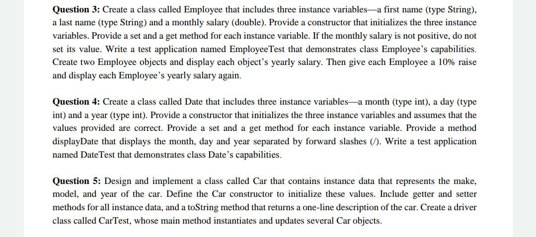 Question 3: Create a class called Employee that includes three instance variables-a first name (type String),
a last name (type String) and a monthly salary (double). Provide a constructor that initializes the three instance
variables. Provide a set and a get method for each instance variable. If the monthly salary is not positive, do not
set its value. Write a test application named EmployeeTest that demonstrates class Employee's capabilities.
Create two Employee objects and display each object's yearly salary. Then give each Employee a 10% raise
and display each Employee's yearly salary again.
Question 4: Create a class called Date that includes three instance variables-a month (type int), a day (type
int) and a year (type int). Provide a constructor that initializes the three instance variables and assumes that the
values provided are correct. Provide a set and a get method for each instance variable. Provide a method
displayDate that displays the month, day and year separated by forward slashes (/). Write a test application
named DateTest that demonstrates class Date's capabilities.
Question 5: Design and implement a class called Car that contains instance data that represents the make,
model, and year of the car. Define the Car constructor to initialize these values. Include getter and setter
methods for all instance data, and a toString method that returns a one-line description of the car. Create a driver
class called CarTest, whose main method instantiates and updates several Car objects.
