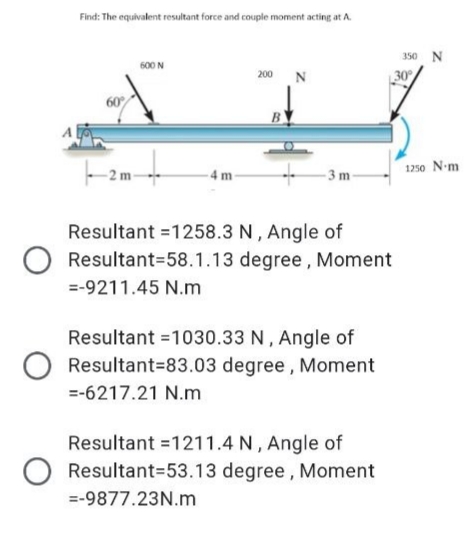 Find: The equivalent resultant force and couple moment acting at A.
350 N
600 N
200 N
60
B
1250 N-m
4 m
- 3 m-
Resultant =1258.3 N , Angle of
Resultant=58.1.13 degree, Moment
=-9211.45 N.m
Resultant =1030.33 N, Angle of
Resultant=83.03 degree , Moment
=-6217.21 N.m
Resultant =1211.4 N , Angle of
Resultant=53.13 degree , Moment
=-9877.23N.m
