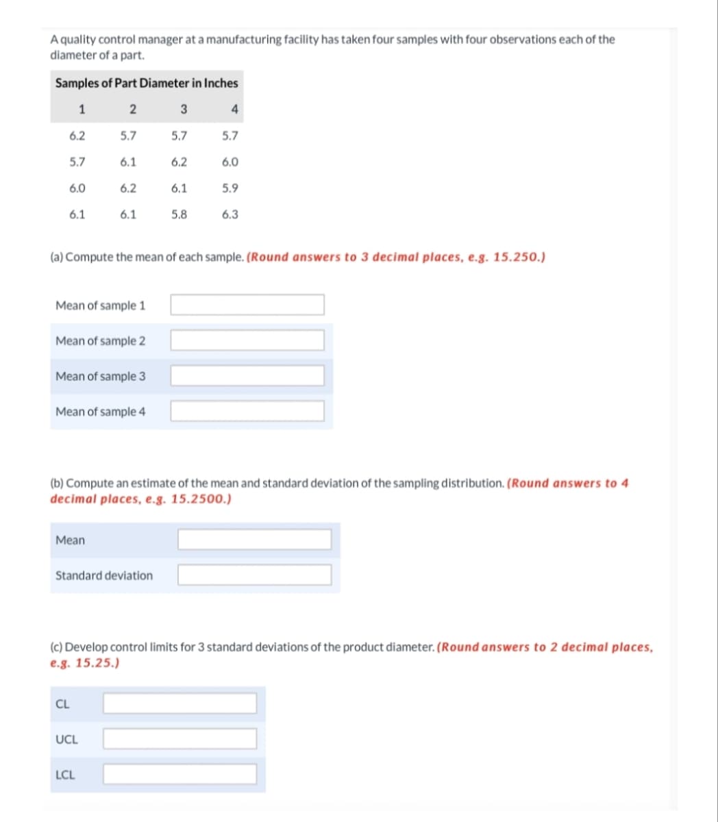 A quality control manager at a manufacturing facility has taken four samples with four observations each of the
diameter of a part.
Samples of Part Diameter in Inches
1
2
6.2
5.7
5.7
5.7
5.7
6.1
6.2
6.0
6.0
6.2
6.1
5.9
6.1
6.1
5.8
6.3
(a) Compute the mean of each sample. (Round answers to 3 decimal places, e.g. 15.250.)
Mean of sample 1
Mean of sample 2
Mean of sample 3
Mean of sample 4
(b) Compute an estimate of the mean and standard deviation of the sampling distribution. (Round answers to 4
decimal places, e.g. 15.2500.)
Мean
Standard deviation
(c) Develop control limits for 3 standard deviations of the product diameter. (Round answers to 2 decimal places,
e.g. 15.25.)
CL
UCL
LCL
