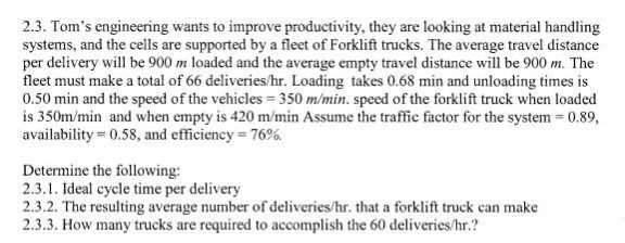 2.3. Tom's engineering wants to improve productivity, they are looking at material handling
systems, and the cells are supported by a fleet of Forklift trucks. The average travel distance
per delivery will be 900 m loaded and the average empty travel distance will be 900 m. The
fleet must make a total of 66 deliveries/hr. Loading takes 0.68 min and unloading times is
0.50 min and the speed of the vehicles = 350 m/min. speed of the forklift truck when loaded
is 350m/min and when empty is 420 m/min Assume the traffic factor for the system = 0.89,
availability = 0.58, and efficiency = 76%.
Determine the following:
2.3.1. Ideal cycle time per delivery
2.3.2. The resulting average number of deliveries/hr. that a forklift truck can make
2.3.3. How many trucks are required to accomplish the 60 deliveries/hr.?
