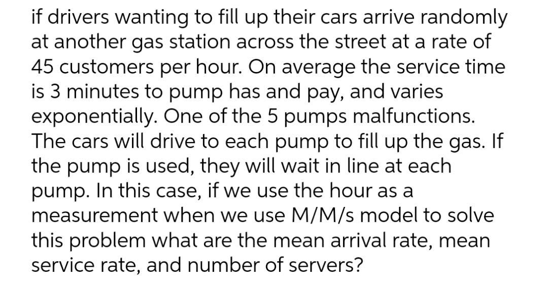 if drivers wanting to fill up their cars arrive randomly
at another gas station across the street at a rate of
45 customers per hour. On average the service time
is 3 minutes to pump has and pay, and varies
exponentially. One of the 5 pumps malfunctions.
The cars will drive to each pump to fill up the gas. If
the pump is used, they will wait in line at each
pump. In this case, if we use the hour as a
measurement when we use M/M/s model to solve
this problem what are the mean arrival rate, mean
service rate, and number of servers?

