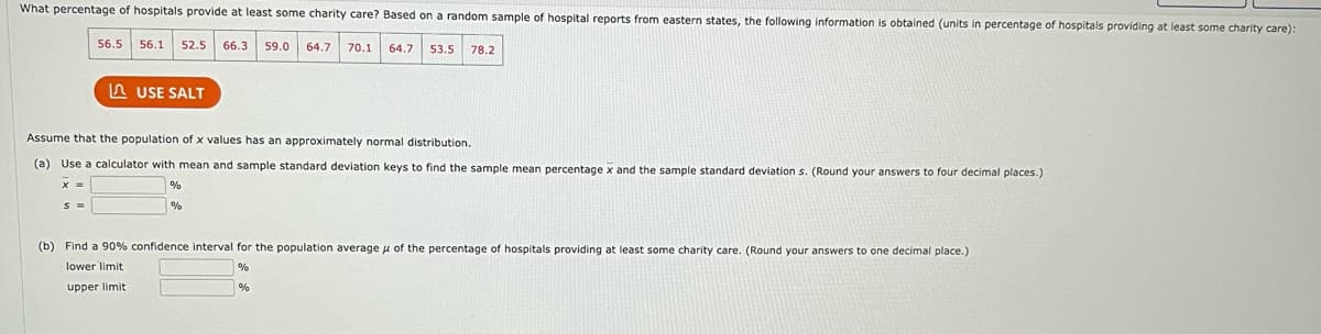 What percentage of hospitals provide at least some charity care? Based on a random sample of hospital reports from eastern states, the following information is obtained (units in percentage of hospitals providing at least some charity care):
56.5 56.1 52.5 66.3 59.0
64.7 70.1 64.7 53.5
USE SALT
S =
Assume that the population of x values has an approximately normal distribution.
(a) Use a calculator with mean and sample standard deviation keys to find the sample mean percentage x and the sample standard deviation s. (Round your answers to four decimal places.)
X =
%
%
78.2
(b) Find a 90% confidence interval for the population average of the percentage of hospitals providing at least some charity care. (Round your answers to one decimal place.)
lower limit
%
upper limit
%