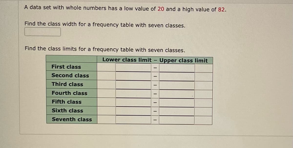 A data set with whole numbers has a low value of 20 and a high value of 82.
Find the class width for a frequency table with seven classes.
Find the class limits for a frequency table with seven classes.
Lower class limit -
First class
Second class
Third class
Fourth class
Fifth class
Sixth class
Seventh class
||||||
Upper class limit