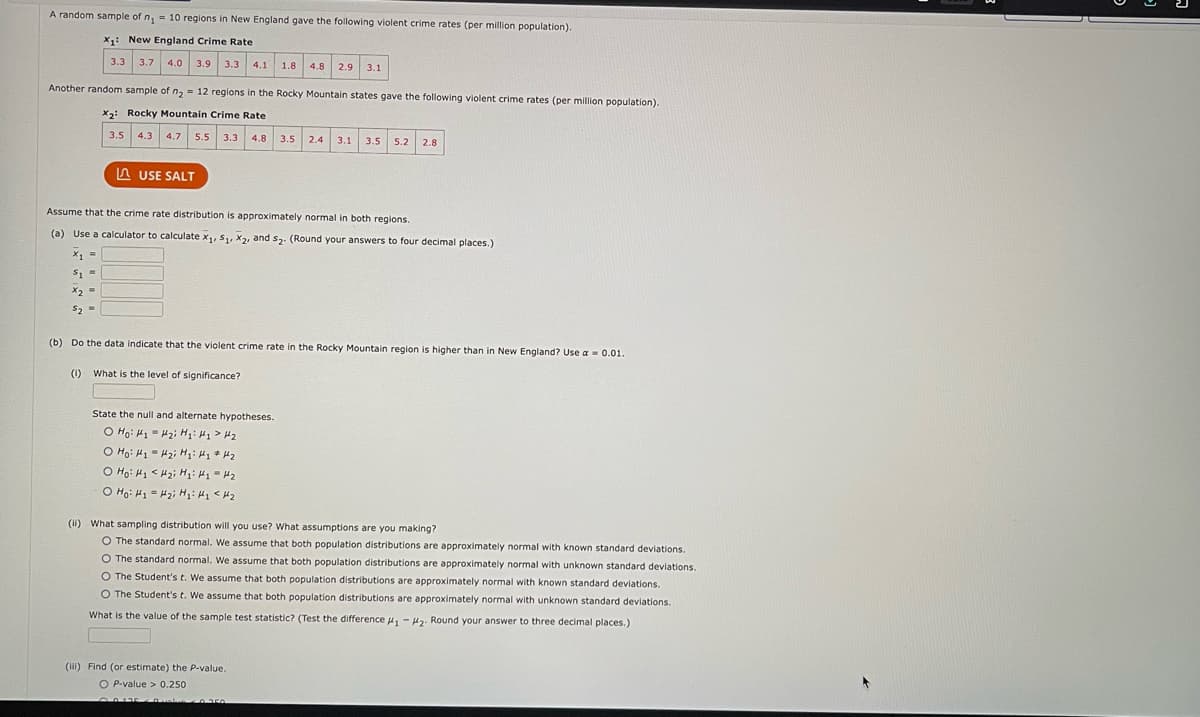 A random sample of n₁ = 10 regions in New England gave the following violent crime rates (per million population).
X₁: New England Crime Rate
3.3 3.7 4.0 3.9
Another random sample of n₂ = 12 regions in the Rocky Mountain states gave the following violent crime rates (per million population).
X2: Rocky Mountain Crime Rate
3.5 4.3 4.7 5.5 3.3 4.8 3.5 2.4 3.1 3.5 5.2 2.8
3.3 4.1 1.8 4.8 2.9 3.1
USE SALT
Assume that the crime rate distribution is approximately normal in both regions.
(a) Use a calculator to calculate x₁, S₁, X2, and S₂. (Round your answers to four decimal places.)
X1 =
$1 =
X2
x₂ =
$2 =
(0)
(b) Do the data indicate that the violent crime rate in the Rocky Mountain region is higher than in New England? Use a = 0.01.
What is the level of significance?
State the null and alternate hypotheses.
o Hoi thi khỏi Hội thi thê
-
o Hỏi khi tôi hỏi khi đi tha
o Hỏi khi khỏi Hai khi khô
o Hỏi khi tải Hi khi tha
(ii) What sampling distribution will you use? What assumptions are you making?
O The standard normal. We assume that both population distributions are approximately normal with known standard deviations.
O The standard normal. We assume that both population distributions are approximately normal with unknown standard deviations.
O The Student's t. We assume that both population distributions are approximately normal with known standard deviations.
O The Student's t. We assume that both population distributions are approximately normal with unknown standard deviations.
What is the value of the sample test statistic? (Test the difference #₁ #2. Round your answer to three decimal places.)
(iii) Find (or estimate) the P-value.
O P-value> 0.250
ܪܒ ܒ ܘ ܪ
Duslin0350