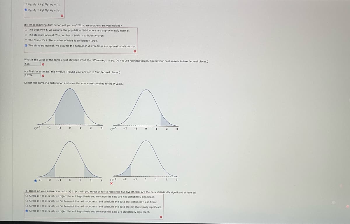 O Ho: P1 <P₂i H₁: P₁ P2
Hoi P₁ P₂i H₁: P₁ P₂
(b) What sampling distribution will you use? What assumptions are you making?
O The Student's t. We assume the population distributions are approximately normal.
O The standard normal. The number of trials is sufficiently large.
O The Student's t. The number of trials is sufficiently large.
The standard normal. We assume the population distributions are approximately normal.
X
What is the value of the sample test statistic? (Test the difference p₁ - P₂. Do not use rounded values. Round your final answer to two decimal places.)
X
1.76
(c) Find (or estimate) the P-value. (Round your answer to four decimal places.)
0.0784
x
Sketch the sampling distribution and show the area corresponding to the P-value.
0-3
0-3
X
-2
O At the a
O At the a
At the a
-2
-1 0
-1
0
1
1
2
2
3
3
0-3
0-3
X
-2
-2
-1
-1
0
0
1
1
0.01 level, we fail to reject the null hypothesis and conclude the data are statistically significant.
0.01 level, we fail to reject the null hypothesis and conclude the data are not statistically significant.
0.01 level, we reject the null hypothesis and conclude the data are statistically significant.
2
X
2
(d) Based on your answers in parts (a) to (c), will you reject or fail to reject the null hypothesis? Are the data statistically significant at level a?
O At the a
0.01 level, we reject the null hypothesis and conclude the data are not statistically significant.
3
3