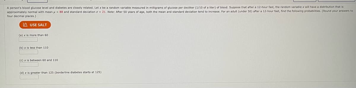 A person's blood glucose level and diabetes are closely related. Let x be a random variable measured in milligrams of glucose per deciliter (1/10 of a liter) of blood. Suppose that after a 12-hour fast, the random variable x will have a distribution that is
approximately normal with mean = 88 and standard deviation = 21. Note: After 50 years of age, both the mean and standard deviation tend to increase. For an adult (under 50) after a 12-hour fast, find the following probabilities. (Round your answers to
four decimal places.)
g
USE SALT
(a) x is more than 60
(b) x is less than 110.
(c) x is between 60 and 110.
(d) x is greater than 125 (borderline diabetes starts at 125)