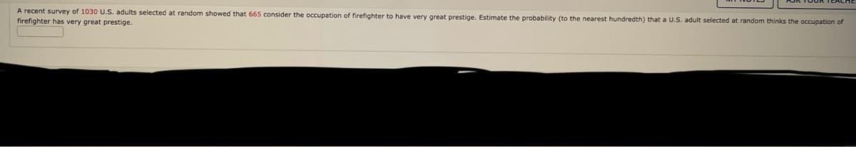 A recent survey of 1030 U.S. adults selected
firefighter has very great prestige.
t random showed that 665 consider the occupation of firefighter to have very great prestige. Estimate the probability (to the nearest hundredth) that a U.S. adult selected at random thinks the occupation of
