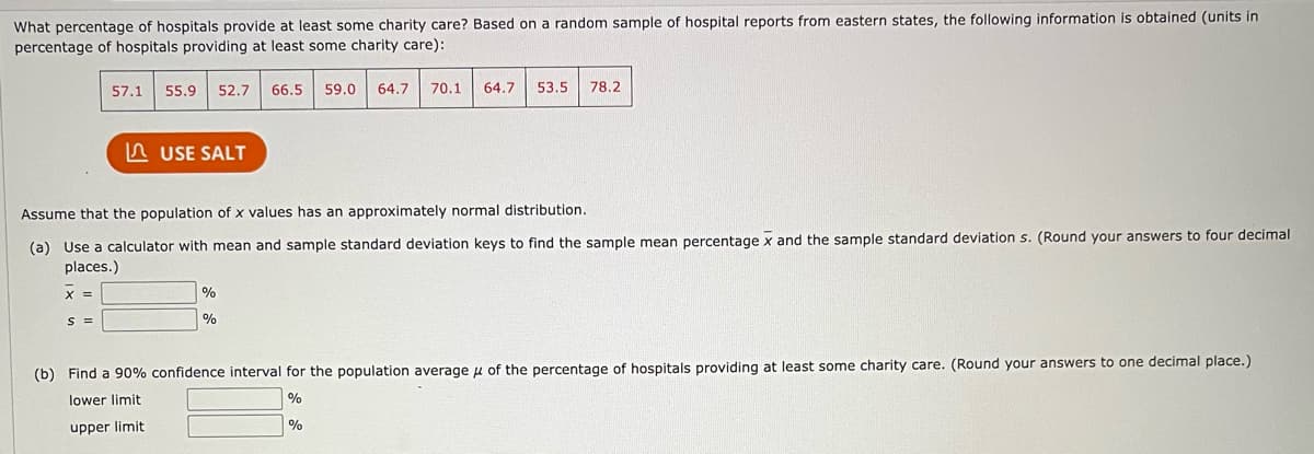 What percentage of hospitals provide at least some charity care? Based on a random sample of hospital reports from eastern states, the following information is obtained (units in
percentage of hospitals providing at least some charity care):
X
x =
57.1 55.9 52.7 66.5 59.0 64.7 70.1 64.7 53.5 78.2
Assume that the population of x values has an approximately normal distribution.
(a) Use a calculator with mean and sample standard deviation keys to find the sample mean percentage x and the sample standard deviation s. (Round your answers to four decimal
places.)
S =
USE SALT
%
%
(b) Find a 90% confidence interval for the population average of the percentage of hospitals providing at least some charity care. (Round your answers to one decimal place.)
lower limit
%
upper limit
%