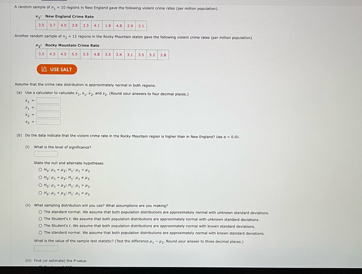 A random sample of n₁ = 10 regions in New England gave the following violent crime rates (per million population).
X₁: New England Crime Rate
3.5 3.7 4.0 3.9 3.3 4.1 1.8 4.8 2.9 3.1
Another random sample of n₂ = 12 regions in the Rocky Mountain states gave the following violent crime rates (per million population).
X2: Rocky Mountain Crime Rate
4.3 4.5 5.5 3.3 4.8
$2
S₂
3.5
=
(1)
USE SALT
Assume that the crime rate distribution is approximately normal in both regions.
(a) Use a calculator to calculate x1, S₁, X2, and S₂. (Round your answers to four decimal places.)
X1 =
S1 =
x2 =
(b) Do the data indicate that the violent crime rate in the Rocky Mountain region is higher than in New England? Use α = 0.01.
What is the level of significance?
3.5
State the null and alternate hypotheses.
o Hoi thi = tôi hi hi H2
O Ho: M1 = H₂; H₁ H₂ # H₂
o Hoi thi = tôi hi khi tha
o Hỏi khi tôi hi thi = t2
2.4 3.1 3.5 5.2 2.8
(iii) Find (or estimate) the P-value.
(ii) What sampling distribution will you use? What assumptions are you making?
O The standard normal. We assume that both population distributions are approximately normal with unknown standard deviations.
O The Student's t. We assume that both population distributions are approximately normal with unknown standard deviations.
The Student's t. We assume that both population distributions are approximately normal with known standard deviations.
O The standard normal. We assume that both population distributions are approximately normal with known standard deviations.
What is the value of the sample test statistic? (Test the difference ₁-₂. Round your answer to three decimal places.)