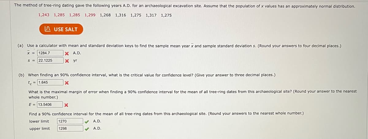The method of tree-ring dating gave the following years A.D. for an archaeological excavation site. Assume that the population of x values has an approximately normal distribution.
1,243 1,285 1,285 1,299 1,268 1,316 1,275 1,317 1,275
USE SALT
(a) Use a calculator with mean and standard deviation keys to find the sample mean year x and sample standard deviation s. (Round your answers to four decimal places.)
X = 1284.7
X A.D.
22.1225
x yr
S =
(b) When finding an 90% confidence interval, what is the critical value for confidence level? (Give your answer to three decimal places.)
t = 1.645
X
What is the maximal margin of error when finding a 90% confidence interval for the mean of all tree-ring dates from this archaeological site? (Round your answer to the nearest
whole number.)
E = 13.5406
x
Find a 90% confidence interval for the mean of all tree-ring dates from this archaeological site. (Round your answers to the nearest whole number.)
lower limit
1270
A.D.
upper limit
1298
A.D.
✓
✔