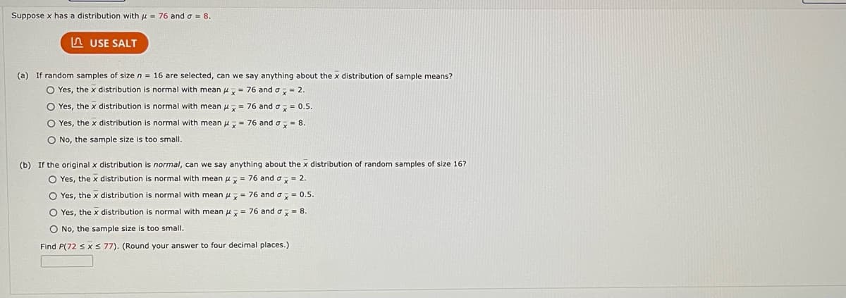 Suppose x has a distribution with = 76 and a = 8.
USE SALT
(a) If random samples of size n = 16 are selected, can
O Yes, the x distribution is normal with mean
O Yes, the x distribution is normal with mean
O Yes, the x distribution is normal with mean
O No, the sample size is too small.
we say anything about the x distribution of sample means?
= 76 and a = 2.
x
= 76 and a = 0.5.
= 76 and σ x = 8.
= 76 and ax = 2.
(b) If the original x distribution is normal, can we say anything about the x distribution of random samples of size 16?
O Yes, the x distribution is normal with mean
O Yes, the x distribution is normal with mean
O Yes, the x distribution is normal with mean
= 76 and ax = 0.5.
= 76 and a = 8.
O No, the sample size too small.
Find P(72 ≤ x ≤ 77). (Round your answer to four decimal places.)