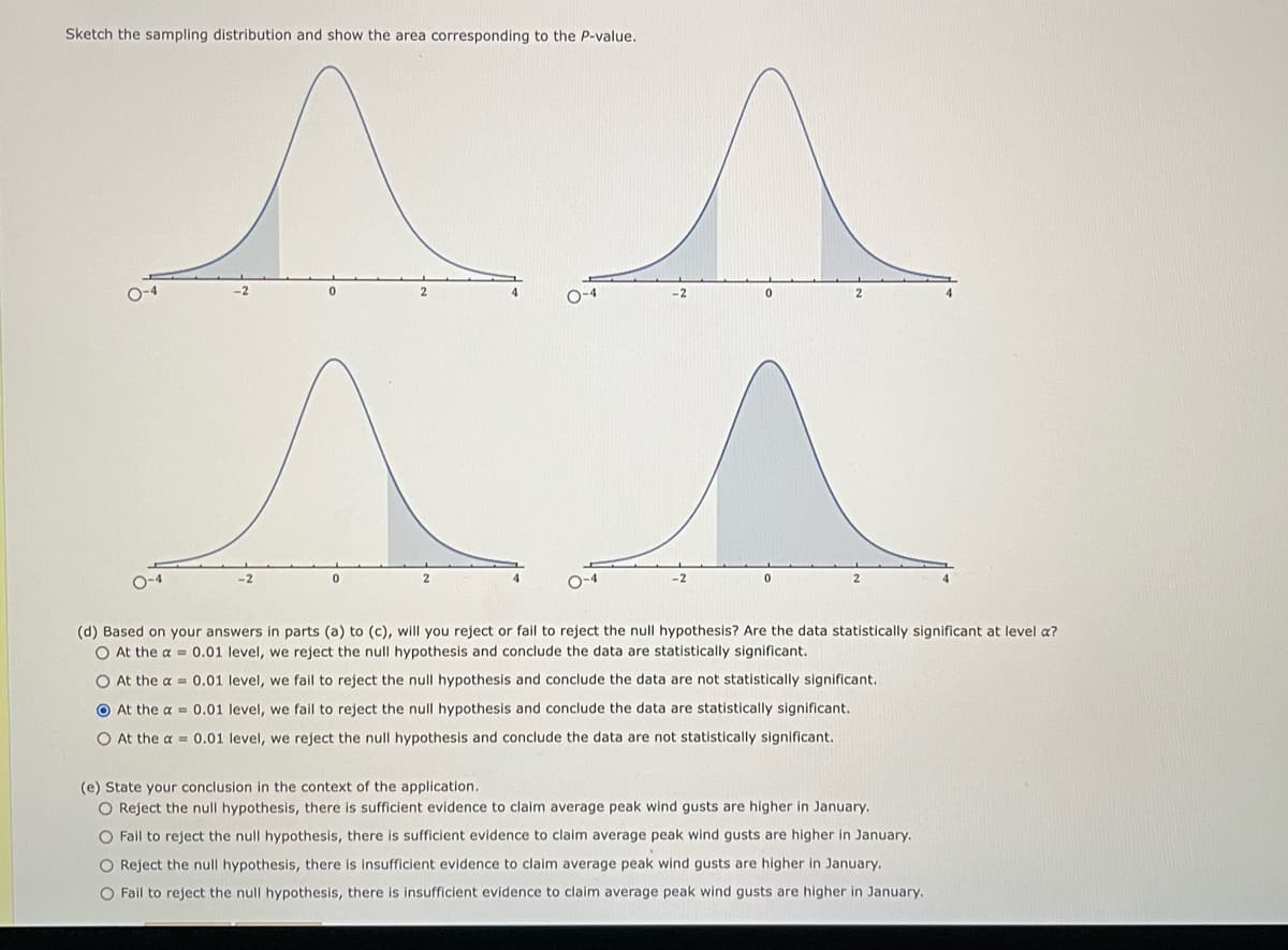 Sketch the sampling distribution and show the area corresponding to the P-value.
^ ^
-2
O-4
0
O-4
0
(d) Based on your answers in parts (a) to (c), will you reject or fail to reject the null hypothesis? Are the data statistically significant at level a?
O At the a= 0.01 level, we reject the null hypothesis and conclude the data are statistically significant.
O At the a= 0.01 level, we fail to reject the null hypothesis and conclude the data are not statistically significant.
At the a= 0.01 level, we fail to reject the null hypothesis and conclude the data are statistically significant.
O At the a= 0.01 level, we reject the null hypothesis and conclude the data are not statistically significant.
(e) State your conclusion in the context of the application.
O Reject the null hypothesis, there is sufficient evidence to claim average peak wind gusts are higher in January.
O Fail to reject the null hypothesis, there is sufficient evidence to claim average peak wind gusts are higher in January.
O Reject the null hypothesis, there is insufficient evidence to claim average peak wind gusts are higher in January.
O Fail to reject the null hypothesis, there is insufficient evidence to claim average peak wind gusts are higher in January.