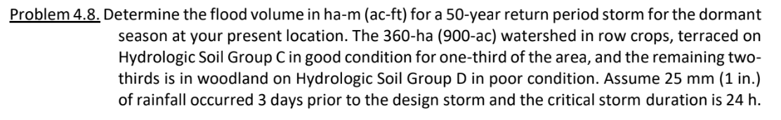 Problem 4.8. Determine the flood volume in ha-m (ac-ft) for a 50-year return period storm for the dormant
season at your present location. The 360-ha (900-ac) watershed in row crops, terraced on
Hydrologic Soil Group Cin good condition for one-third of the area, and the remaining two-
thirds is in woodland on Hydrologic Soil Group D in poor condition. Assume 25 mm (1 in.)
of rainfall occurred 3 days prior to the design storm and the critical storm duration is 24 h.
