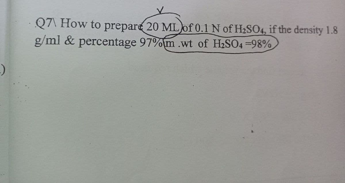 Q7\ How to prepare 20 MLof 0.1 N of H2SO4, if the density 1.8
g/ml & percentage 97%m .wt of H2SO4 -98%
