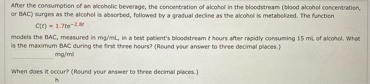 After the consumption of an alcoholic beverage, the concentration of alcohol in the bloodstream (blood alcohol concentration,
or BAC) surges as the alcohol is absorbed, followed by a gradual decline as the alcohol is metabolized. The function
C(t) = 1.7te-2.8t
models the BAC, measured in mg/mL, in a test patient's bloodstream t hours after rapidly consuming 15 mL of alcohol. What
is the maximum BAC during the first three hours? (Round your answer to three decimal places.)
mg/ml
When does it occur? (Round your answer to three decimal places.)
