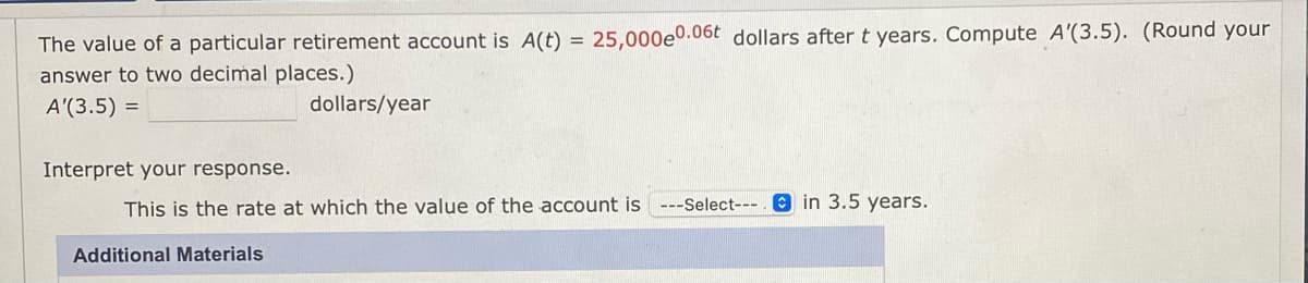 The value of a particular retirement account is A(t) = 25,000e0.06t dollars after t years. Compute A'(3.5). (Round your
%3D
answer to two decimal places.)
A'(3.5) =
dollars/year
Interpret your response.
This is the rate at which the value of the account is ---Select--- e in 3.5 years.
Additional Materials
