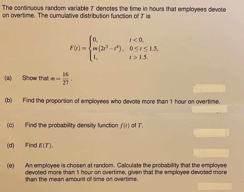 The continuous random variable T denotes the time in hours that employees devote
on overtime. The cumulative distribution function of T is
(a)
(b)
(c)
(d)
(e)
Show that m=
16
27
0,
t<0,
m (213-14), 0≤t≤ 1.5,
t> 1.5.
Find E(T).
F(t) = m
1,
Find the proportion of employees who devote more than 1 hour on overtime.
Find the probability density function f(t) of T.
11
An employee is chosen at random. Calculate the probability that the employee
devoted more than 1 hour on overtime, given that the employee devoted more
than the mean amount of time on overtime.