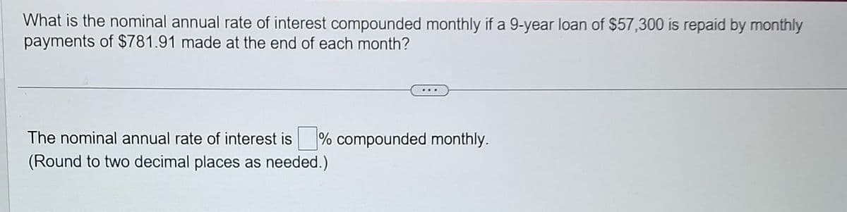 What is the nominal annual rate of interest compounded monthly if a 9-year loan of $57,300 is repaid by monthly
payments of $781.91 made at the end of each month?
The nominal annual rate of interest is % compounded monthly.
(Round to two decimal places as needed.)