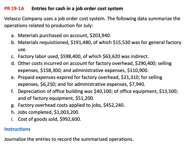 PR 19-1A Entries for cash in a job order cost system
Velasco Company uses a job order cost system. The following data summarize the
operations related to production for July:
a. Materials purchased on account, $203,940.
b. Materials requisitioned, $191,480, of which $15,530 was for general factory
use.
c. Factory labor used, $598,400, of which $63,620 was indirect.
d. Other costs incurred on account for factory overhead, $290,400; selling
expenses, $158,300; and administrative expenses, $110,900.
e. Prepaid expenses expired for factory overhead, $21,310; for selling
expenses, $6,250; and for administrative expenses, $7,940.
f. Depreciation of office building was $40,100; of office equipment, $13,500;
and of factory equipment, $51,200.
g. Factory overhead costs applied to jobs, $452,240.
h. Jobs completed, $1,003,200.
i. Cost of goods sold, $992,600.
Instructions
Journalize the entries to record the summarized operations.