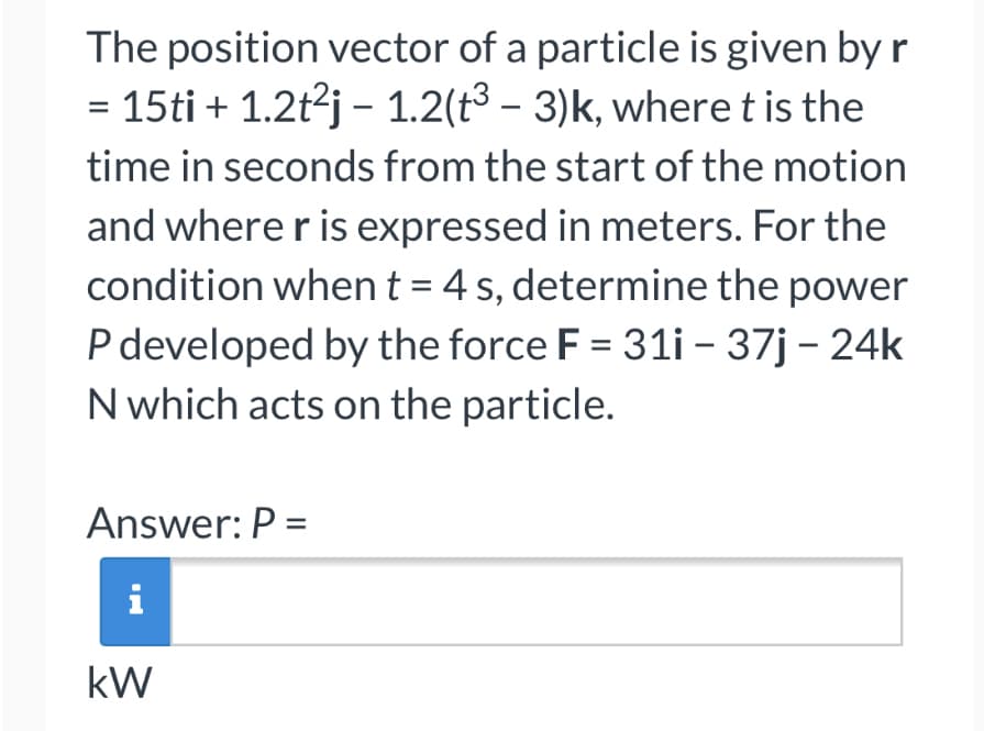 The position vector of a particle is given by r
= 15ti + 1.2t²j − 1.2(t³ – 3)k, where t is the
time in seconds from the start of the motion
and where r is expressed in meters. For the
condition when t = 4 s, determine the power
P developed by the force F = 31i - 37j - 24k
N which acts on the particle.
Answer: P =
i
kW