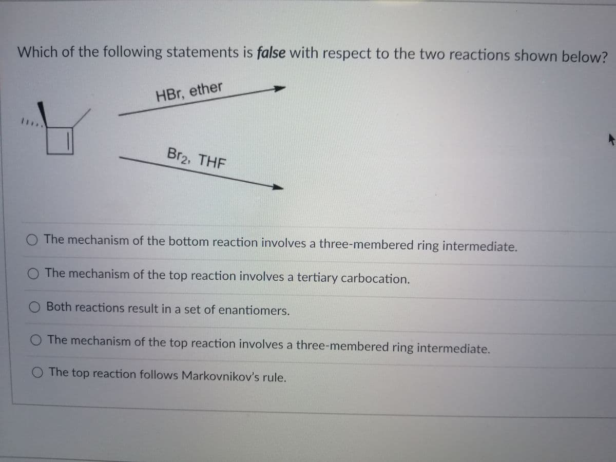 Which of the following statements is false with respect to the two reactions shown below?
HBr, ether
**.
Br2, THF
The mechanism of the bottom reaction involves a three-membered ring intermediate.
The mechanism of the top reaction involves a tertiary carbocation.
O Both reactions result in a set of enantiomers.
O The mechanism of the top reaction involves a three-membered ring intermediate.
O The top reaction follows Markovnikov's rule.
