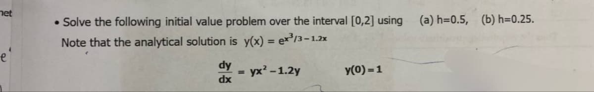 met
•Solve the following initial value problem over the interval [0,2] using
Note that the analytical solution is y(x) = ex³/3-1.2x
(a) h=0.5, (b) h=0.25.
dy
dx
=
yx²-1.2y
y(0)=1