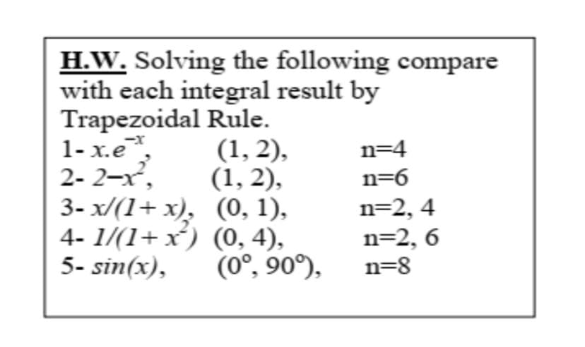 H.W. Solving the following compare
with each integral result by
Trapezoidal Rule.
1-x.ex
(1,2),
2-2-x², (1,2),
n=4
n=6
3- x/(1+x), (0, 1),
4-1/(1+x) (0, 4),
5- sin(x),
n=2,4
n=2,6
(0°, 90°),
n=8