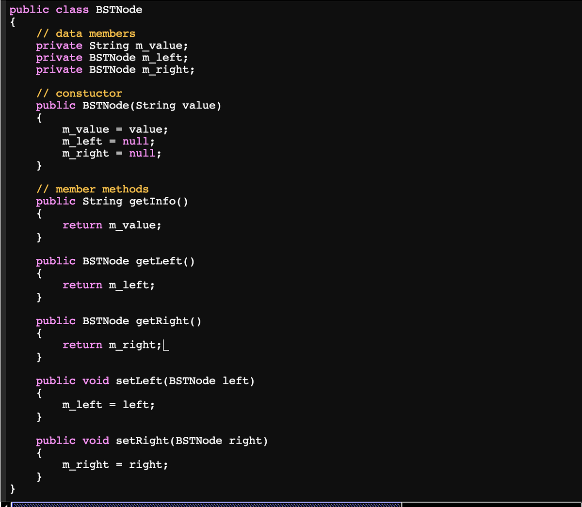 public class BSTNode
{
// data members
private String m_value;
private BSTNode m_left;
private BSTNode m_right;
// constuctor
public BSTNode(String value)
{
m_value =
value;
m_left = null;
m_right
}
null;
// member methods
public String getInfo()
{
return m_value;
}
public BSTNode getLeft()
{
return m_left;
}
public BSTNode getRight()
{
return m_right;
}
public void setLeft(BSTNode left)
{
m_left
}
left;
%D
public void setRight(BSTNode right)
{
m_right
}
}
right;
