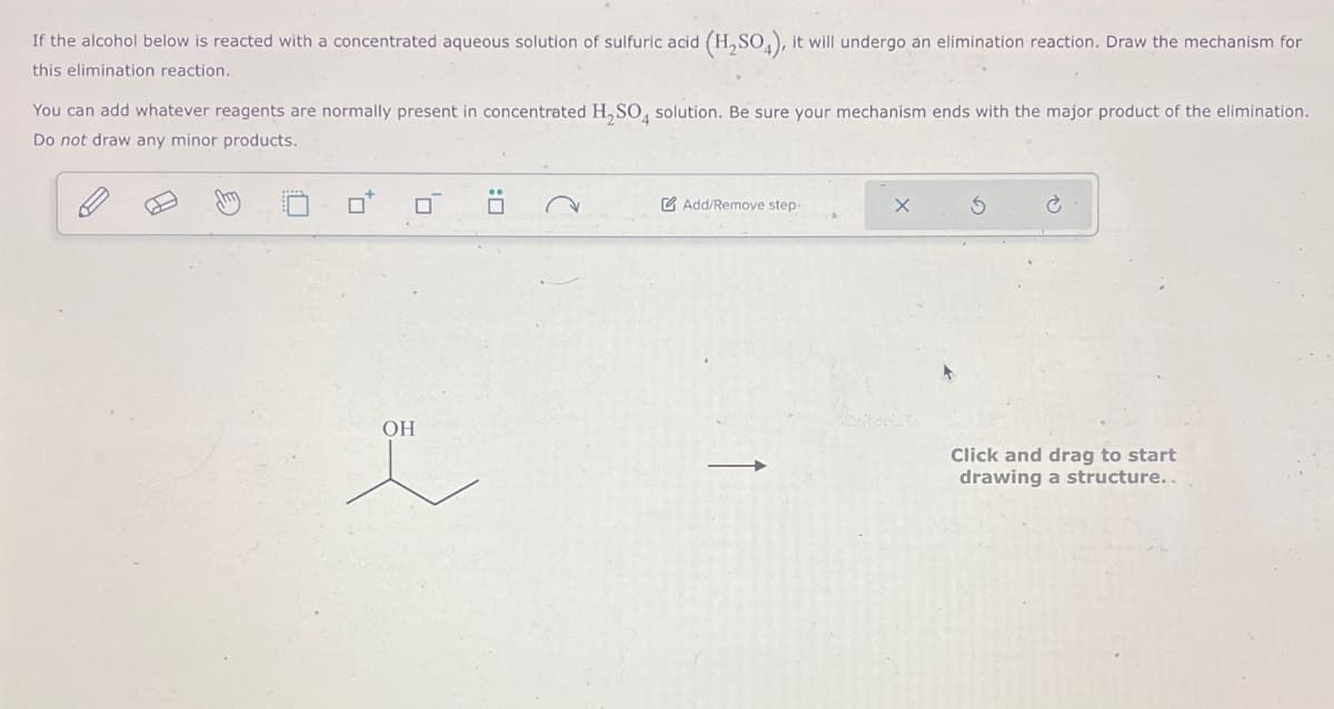 If the alcohol below is reacted with a concentrated aqueous solution of sulfuric acid (H2SO4), it will undergo an elimination reaction. Draw the mechanism for
this elimination reaction.
You can add whatever reagents are normally present in concentrated H2SO4 solution. Be sure your mechanism ends with the major product of the elimination.
Do not draw any minor products.
o o
OH
:
Add/Remove step-
X
5
Click and drag to start
drawing a structure..