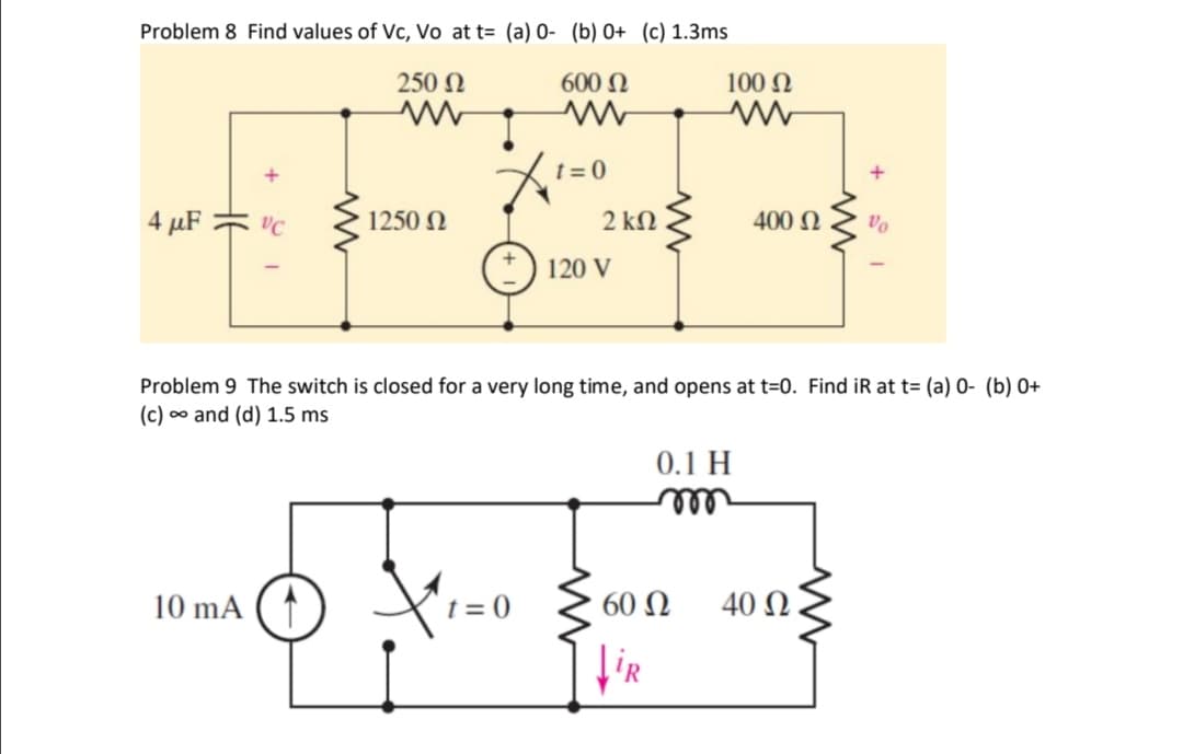 Problem 8 Find values of Vc, Vo att= (a) O- (b) 0+ (c) 1.3ms
250 Ω
600 Ω
Μ
4 μF 3 VC
1250 Ω
10 mA
t=0
2 ΚΩ
(1) 120 v
t=0
100 Ω
Problem 9 The switch is closed for a very long time, and opens at t=0. Find iR at t= (a) 0- (b) 0+
(c) • and (d) 1.5 ms
0.1 Η
m
60 Ω
iR
400 Ω
Τα
40 Ω