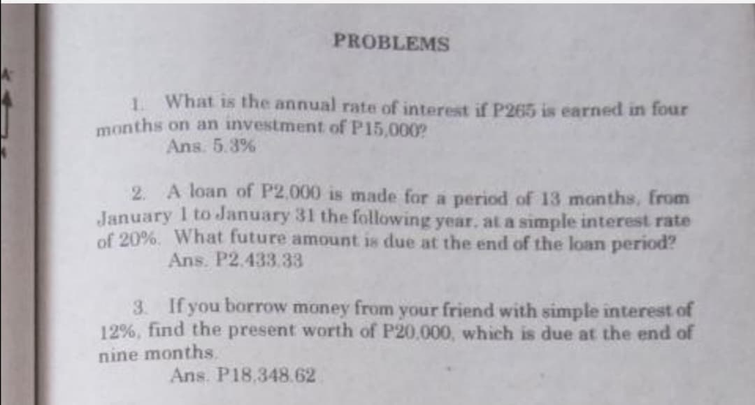 PROBLEMS
1. What is the annual rate of interest if P265 is earned in four
months on an investment of P15,000?
Ans. 5.3%
2. A loan of P2,000 is made for a period of 13 months, from
January 1 to January 31 the following year, at a simple interest rate
of 20%. What future amount is due at the end of the loan period?
Ans. P2.433.33
3. If you borrow money from your friend with simple interest of
12%, find the present worth of P20,000, which is due at the end of
nine months.
Ans. P18.348.62