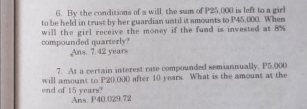6. By the conditions of a will, the sum of P25,000 is left to a girl
to be held in trust by her guardian until it amounts to P45,000. When
will the girl receive the money if the fund is invested at 8%
compounded quarterly?
Ans, 7.42 years
7. At a certain interest rate compounded semiannually, P5,000
will amount to P20.000 after 10 years. What is the amount at the
end of 15 years?
Ans. P40.029.72