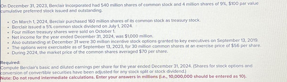 On December 31, 2023, Berclair Incorporated had 540 million shares of common stock and 4 million shares of 9%, $100 par value
cumulative preferred stock issued and outstanding.
..
•
"
On March 1, 2024, Berclair purchased 160 million shares of its common stock as treasury stock.
Berclair issued a 5% common stock dividend on July 1, 2024.
Four million treasury shares were sold on October 1.
.Net income for the year ended December 31, 2024, was $1,000 million.
. Also outstanding at December 31 were 30 million incentive stock options granted to key executives on September 13, 2019.
The options were exercisable as of September 13, 2023, for 30 million common shares at an exercise price of $56 per share.
During 2024, the market price of the common shares averaged $70 per share.
NO
Required:
Compute Berclair's basic and diluted earnings per share for the year ended December 31, 2024. (Shares for stock options and
conversion of convertible securities have been adjusted for any stock split or stock dividend.)
Note: Do not round intermediate calculations. Enter your answers in millions (i.e., 10,000,000 should be entered as 10).