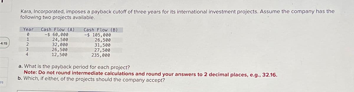 4:15
Kara, Incorporated, imposes a payback cutoff of three years for its international investment projects. Assume the company has the
following two projects available.
Year Cash Flow (A)
0
1231
-$ 60,000
24,500
32,000
26,500
12,500
Cash Flow (B)
-$ 105,000
26,500
31,500
27,500
235,000
4
a. What is the payback period for each project?
Note: Do not round intermediate calculations and round your answers to 2 decimal places, e.g., 32.16.
b. Which, if either, of the projects should the company accept?
es