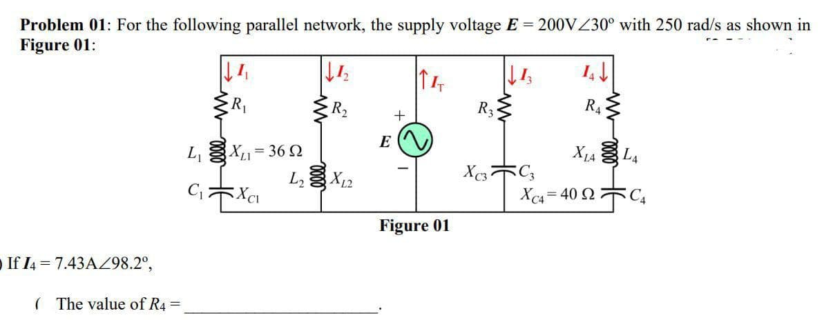 Problem 01: For the following parallel network, the supply voltage E = 200VZ30° with 250 rad/s as shown in
Figure 01:
R2
R3
R4
E
L, X1= 36 2
L X12
X1A L4
Xc4 = 40 2 C4
Figure 01
O If I4 = 7.43AZ98.2°,
( The value of R4 =
