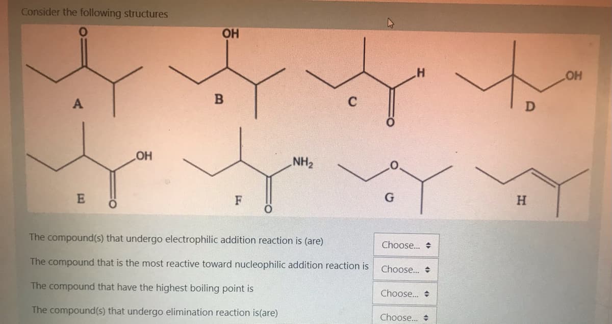Consider the following structures
OH
он
A
C
HO
NH2
F
G
H.
The compound(s) that undergo electrophilic addition reaction is (are)
Choose. +
The compound that is the most reactive toward nucleophilic addition reaction is
Choose... +
The compound that have the highest boiling point is
Choose.. +
The compound(s) that undergo elimination reaction is(are)
Choose.. +
